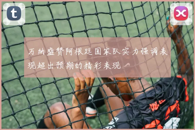 万纳盛赞阿根廷国家队实力强调表现超出预期的精彩表现