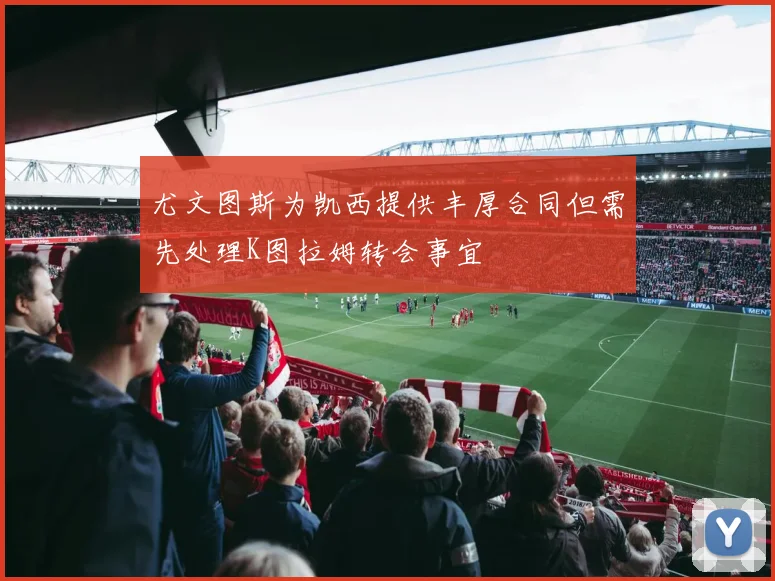 尤文图斯为凯西提供丰厚合同但需先处理K图拉姆转会事宜