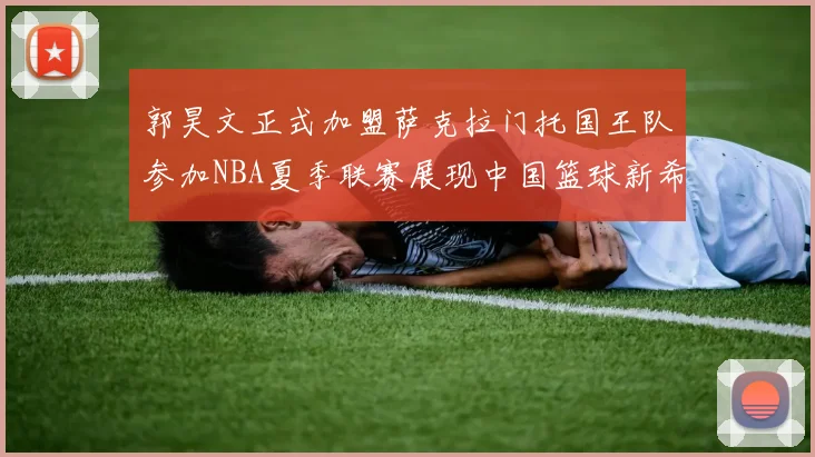 郭昊文正式加盟萨克拉门托国王队参加NBA夏季联赛展现中国篮球新希望