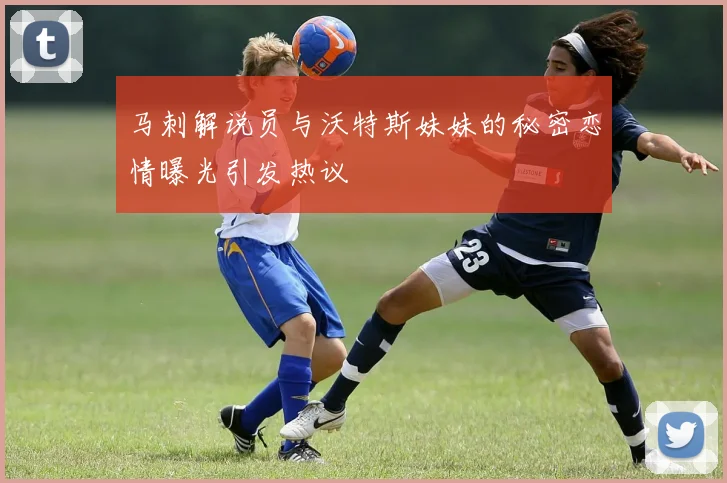 马刺解说员与沃特斯妹妹的秘密恋情曝光引发热议