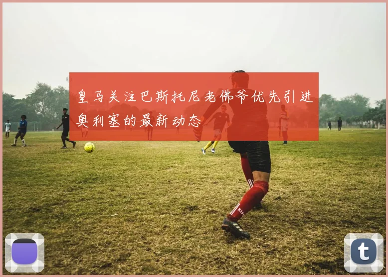 皇马关注巴斯托尼老佛爷优先引进奥利塞的最新动态
