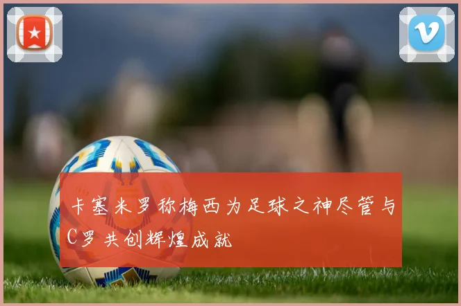 卡塞米罗称梅西为足球之神尽管与C罗共创辉煌成就