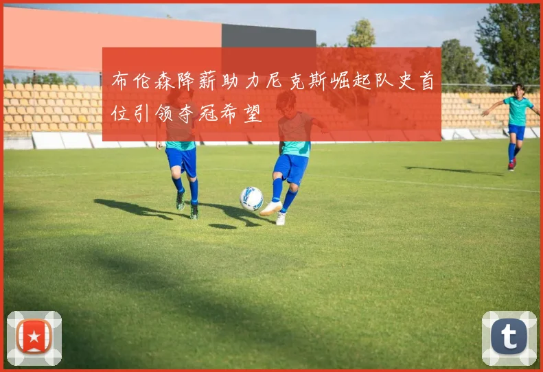 布伦森降薪助力尼克斯崛起队史首位引领夺冠希望