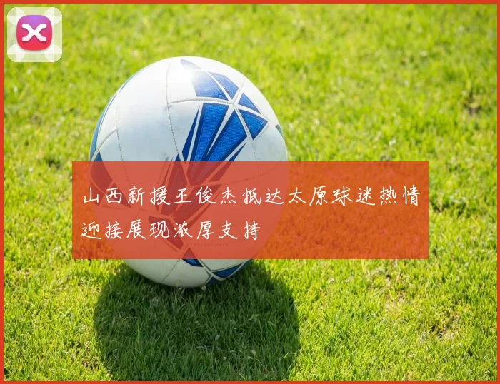 山西新援王俊杰抵达太原球迷热情迎接展现浓厚支持