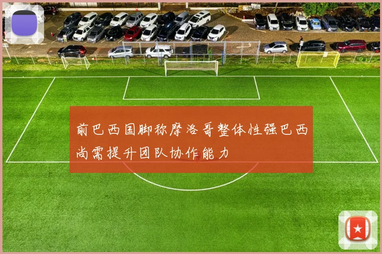 前巴西国脚称摩洛哥整体性强巴西尚需提升团队协作能力