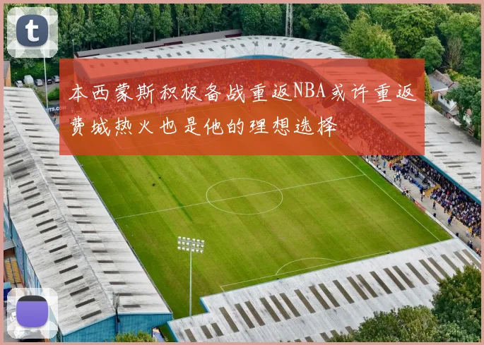 本西蒙斯积极备战重返NBA或许重返费城热火也是他的理想选择