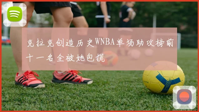 克拉克创造历史WNBA单场助攻榜前十一名全被她包揽