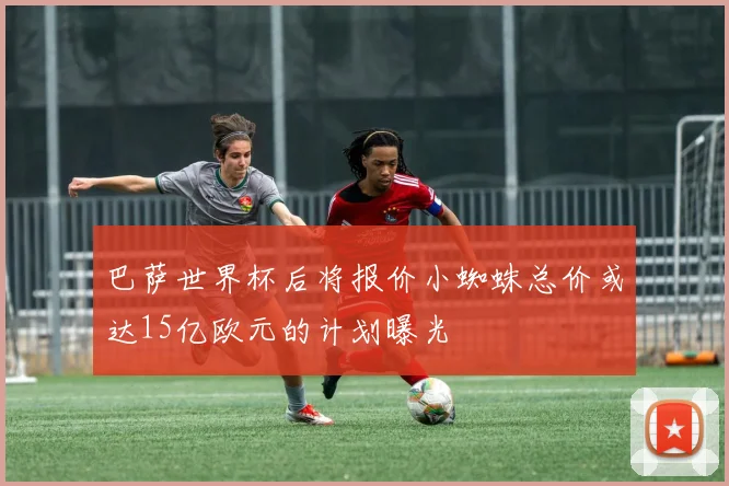 巴萨世界杯后将报价小蜘蛛总价或达15亿欧元的计划曝光