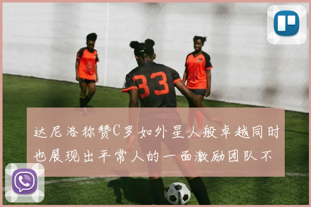 达尼洛称赞C罗如外星人般卓越同时也展现出平常人的一面激励团队不断进步