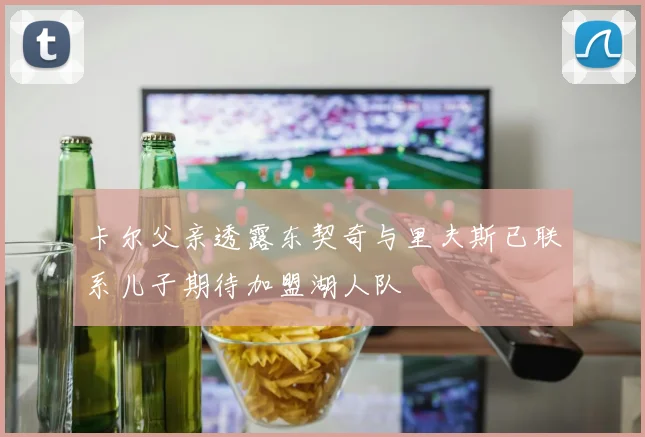 卡尔父亲透露东契奇与里夫斯已联系儿子期待加盟湖人队
