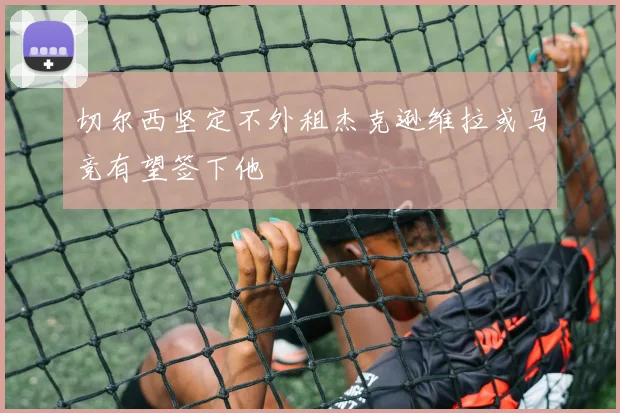 切尔西坚定不外租杰克逊维拉或马竞有望签下他