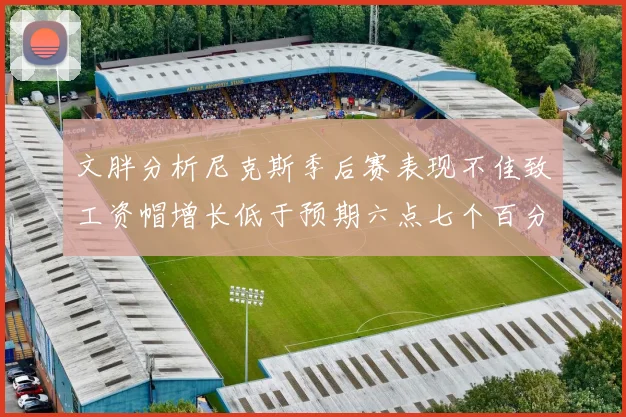 文胖分析尼克斯季后赛表现不佳致工资帽增长低于预期六点七个百分点