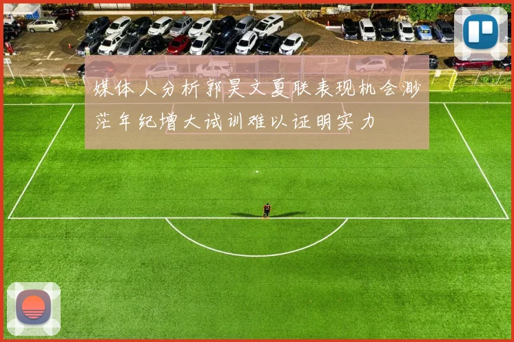 媒体人分析郭昊文夏联表现机会渺茫年纪增大试训难以证明实力