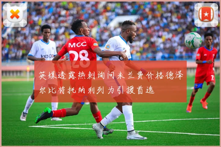 英媒透露热刺询问米兰费价格德泽尔比将托纳利列为引援首选