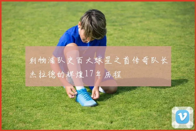 利物浦队史百大球星之首传奇队长杰拉德的辉煌17年历程