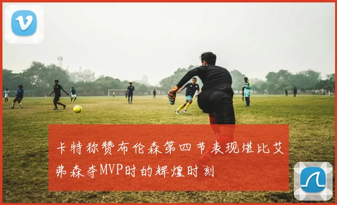 卡特称赞布伦森第四节表现堪比艾弗森夺MVP时的辉煌时刻