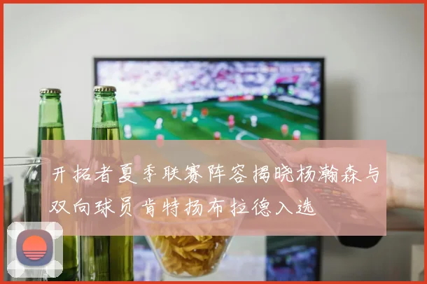 开拓者夏季联赛阵容揭晓杨瀚森与双向球员肯特扬布拉德入选
